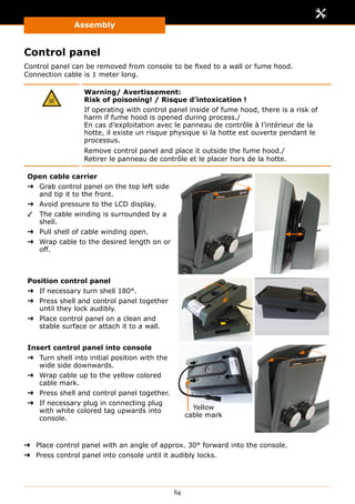Assembly
64
Control panel
Control panel can be removed from console to be fixed to a wall or fume hood.
Connection cable is 1 meter long.
Warning/ Avertissement:
Risk of poisoning! / Risque d’intoxication !
If operating with control panel inside of fume hood, there is a risk of
harm if fume hood is opened during process./
En cas d’exploitation avec le panneau de contrôle à l’intérieur de la
hotte, il existe un risque physique si la hotte est ouverte pendant le
processus.
Remove control panel and place it outside the fume hood./
Retirer le panneau de contrôle et le placer hors de la hotte.
Open cable carrier
➜➜ Grab control panel on the top left side
and tip it to the front.
➜➜ Avoid pressure to the LCD display.
✓✓ The cable winding is surrounded by a
shell.
➜➜ Pull shell of cable winding open.
➜➜ Wrap cable to the desired length on or
off.
Position control panel
➜➜ If necessary turn shell 180°.
➜➜ Press shell and control panel together
until they lock audibly.
➜➜ Place control panel on a clean and
stable surface or attach it to a wall.
Insert control panel into console
➜➜ Turn shell into initial position with the
wide side downwards.
➜➜ Wrap cable up to the yellow colored
cable mark.
➜➜ Press shell and control panel together.
➜➜ If necessary plug in connecting plug
with white colored tag upwards into
console.
Yellow
cable mark
➜➜ Place control panel with an angle of approx. 30° forward into the console.
➜➜ Press control panel into console until it audibly locks.
 
