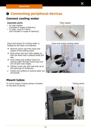 Assembly
65
 Connecting peripheral devices
Connect cooling water
Assembly parts:
▪▪ 2x tube nipples
(included in scope of delivery)
▪▪ 1x tube, inner Ø 7-8mm
(not included in scope of delivery)
Tube nipples
Input and output for cooling water is
located on the back of condenser.
➜➜ Remove screw cap from input and
output of the cooling water.
➜➜ Push screw cap over tube nipples so
that the black seal is placed inside the
cap.
➜➜ Push intake and outflow hoses for
cooling water through screw cap over
one of each tube nipple.
➜➜ Tighten screw cap with seal side up to
the openings of condenser.
✓✓ Intake and outflow of cooling water are
connected.
Input and output cooling water
Mount tubes
To mount tubes a tubing clamp is located
on the back of device.
Tubing clamp
 