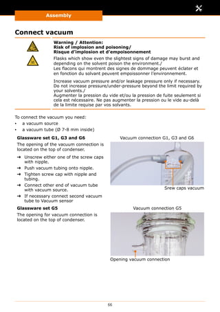 Assembly
66
Connect vacuum
Warning / Attention:
Risk of implosion and poisoning/
Risque d’implosion et d’empoisonnement
Flasks which show even the slightest signs of damage may burst and
depending on the solvent poison the environment./
Les flacons qui montrent des signes de dommage peuvent éclater et
en fonction du solvant peuvent empoissonner l’environnement.
Increase vacuum pressure and/or leakage pressure only if necessary.
Do not increase pressure/under-pressure beyond the limit required by
your solvents./
Augmenter la pression du vide et/ou la pression de fuite seulement si
cela est nécessaire. Ne pas augmenter la pression ou le vide au-delà
de la limite requise par vos solvants.
To connect the vacuum you need:
▪▪ a vacuum source
▪▪ a vacuum tube (Ø 7-8 mm inside)
Glassware set G1, G3 and G6
The opening of the vacuum connection is
located on the top of condenser.
➜➜ Unscrew either one of the screw caps
with nipple.
➜➜ Push vacuum tubing onto nipple.
➜➜ Tighten screw cap with nipple and
tubing.
➜➜ Connect other end of vacuum tube
with vacuum source.
➜➜ If necessary connect second vacuum
tube to Vacuum sensor
Srew caps vacuum
Vacuum connection G1, G3 and G6
Glassware set G5
The opening for vacuum connection is
located on the top of condenser.
Opening vacuum connection
Vacuum connection G5
 