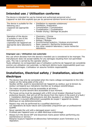 7
Safety Instructions
Intended use / Utilisation conforme
The device is intended for use by trained and authorized personnel only./
L’appareil ne doit être exploité que par du personnel dûment formé et autorisé.
The device is suitable for the
following use:/
L’appereil est appropriée
pour:
▪▪ Distillation to separate substances/
Distillation, évaporation
▪▪ Concentration / Concentration
▪▪ Crystallization / Crystallisation
▪▪ Powder drying / Séchage de poudre
Operation of the device
is suitable in one of the
following locations:/
L’operation de l’appereil est
appropriée dans laboratoire
de:
▪▪ Chemistry / Chimie
▪▪ Pharmacy / Pharmacie
▪▪ Biology / Biologie
▪▪ Environmental analytics / Analyse environment
▪▪ Basic research / Recherche fondamentale
▪▪ Any other research laboratory / autre recherche
laboratoire
Improper use / Utilisation non autorisée
Any use which deviates from the device‘s intended use is considered to be improper. The
manufacturer does not accept liability for any damages resulting from non-permitted
uses. The risk is carried by the operator alone./
Toute utilisation ne correspondant pas à l’utilisation conforme de l’appareil est considérée
comme une utilisation non autorisée. Le fabricant décline toute responsabilité quant aux
éventuels dommages. L’utilisateur en assume l’entière responsabilité.
Installation, Electrical safety / Installation, sécurité
électrique
▪▪ The device may only be connected when the mains voltage corresponds to the infor-
mation on the rating plate of the unit./
Veuillez vérifier, avant le raccordement de l’appareil au secteur, que la tension du
secteur correspond aux indications inscrites sur la plaque caractéristique.
▪▪ The mains connection must be accessible at all times./
Connecteur et prise doivent être accessibles à tout moment.
▪▪ The house wiring must be equipped with a RCD circuit breaker (Residual Current
protective Device), that will cut off the device from the mains in the event of a fault./
L´installation électrique du laboratoire doit être équipée d´un disjoncteur RCD
(disjoncteur à courant différentiel) susceptible de couper l´appareil du réseau
électrique en cas disfonctionnement.
▪▪ Repairs may only be performed by a qualified electrician./
Les réparations de toute nature sont autorisées uniquement par un professionnel
qualifié.
▪▪ Never operate the unit with a damaged power cord./
N’utilisez pas l’appareil avec un câble électrique endommagé.
▪▪ Always turn the device OFF and disconnect mains power before performing any
maintenance or service./
Éteignez toujours l’appareil et débranchez l’alimentation avant l’entretien ou la
réparation.
 