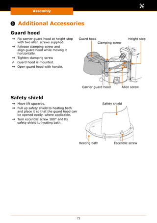 Assembly
73
 Additional Accessories
Guard hood
➜➜ Fix carrier guard hood at height stop
with two allen screws supplied.
➜➜ Release clamping screw and
align guard hood while moving it
horizontally.
➜➜ Tighten clamping screw
✓✓ Guard hood is mounted.
➜➜ Open guard hood with handle.
Guard hood
Carrier guard hood
Height stop
Allen screw
Clamping screw
Safety shield
➜➜ Move lift upwards.
➜➜ Pull up safety shield to heating bath
and place it so that the guard hood can
be opened easily, where applicable.
➜➜ Turn eccentric screw 180° and fix
safety shield to heating bath.
Safety shield
Heating bath Eccentric screw
 