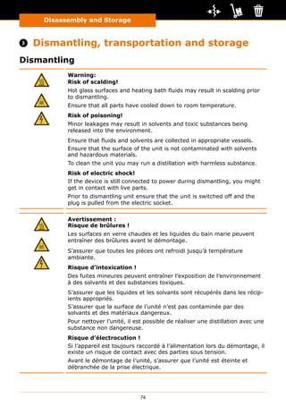 Disassembly and Storage
74
Disassembly and Storage
 Dismantling, transportation and storage
Dismantling
Warning:
Risk of scalding!
Hot glass surfaces and heating bath fluids may result in scalding prior
to dismantling.
Ensure that all parts have cooled down to room temperature.
Risk of poisoning!
Minor leakages may result in solvents and toxic substances being
released into the environment.
Ensure that fluids and solvents are collected in appropriate vessels.
Ensure that the surface of the unit is not contaminated with solvents
and hazardous materials.
To clean the unit you may run a distillation with harmless substance.
Risk of electric shock!
If the device is still connected to power during dismantling, you might
get in contact with live parts.
Prior to dismantling unit ensure that the unit is switched off and the
plug is pulled from the electric socket.
Avertissement :
Risque de brûlures !
Les surfaces en verre chaudes et les liquides du bain marie peuvent
entraîner des brûlures avant le démontage.
S’assurer que toutes les pièces ont refroidi jusqu’à température
ambiante.
Risque d’intoxication !
Des fuites mineures peuvent entraîner l’exposition de l’environnement
à des solvants et des substances toxiques.
S’assurer que les liquides et les solvants sont récupérés dans les récip-
ients appropriés.
S’assurer que la surface de l’unité n’est pas contaminée par des
solvants et des matériaux dangereux.
Pour nettoyer l’unité, il est possible de réaliser une distillation avec une
substance non dangereuse.
Risque d’électrocution !
Si l’appareil est toujours raccordé à l’alimentation lors du démontage, il
existe un risque de contact avec des parties sous tension.
Avant le démontage de l’unité, s’assurer que l’unité est éteinte et
débranchée de la prise électrique.
 