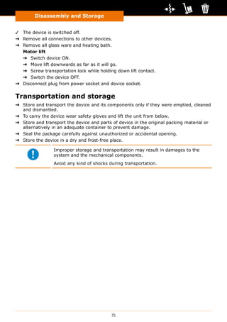 75
Disassembly and Storage
✓✓ The device is switched off.
➜➜ Remove all connections to other devices.
➜➜ Remove all glass ware and heating bath.
Motor lift
➜➜ Switch device ON.
➜➜ Move lift downwards as far as it will go.
➜➜ Screw transportation lock while holding down lift contact.
➜➜ Switch the device OFF.
➜➜ Disconnect plug from power socket and device socket.
Transportation and storage
➜➜ Store and transport the device and its components only if they were emptied, cleaned
and dismantled.
➜➜ To carry the device wear safety gloves and lift the unit from below.
➜➜ Store and transport the device and parts of device in the original packing material or
alternatively in an adequate container to prevent damage.
➜➜ Seal the package carefully against unauthorized or accidental opening.
➜➜ Store the device in a dry and frost-free place.
Improper storage and transportation may result in damages to the
system and the mechanical components.
Avoid any kind of shocks during transportation.
 