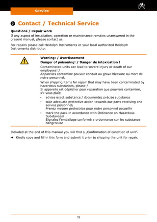 Service
79
Service
 Contact / Technical Service
Questions / Repair work
If any aspect of installation, operation or maintenance remains unanswered in the
present manual, please contact us.
For repairs please call Heidolph Instruments or your local authorized Heidolph
Instruments distributor.
Warning: / Avertissement
Danger of poisoning! / Danger de intoxication !
Contaminated units can lead to severe injury or death of our
employees!./
Appareiles contamine pouvoir conduit au grave blessure ou mort de
notre personnel.
When shipping items for repair that may have been contaminated by
hazardous substances, please:/
Si appareils est dépêcher pour reparation que pouvrais contaminé,
s’il vous plaît:
▪▪ advise exact substance / documentez précise substance
▪▪ take adequate protective action towards our parts receiving and
service personnel/
Prenez mesure protectrice pour notre personnel accueillir
▪▪ mark the pack in accordance with Ordinance on Hazardous
Substances/
Signalez l’emballage conformè a ordonnance sur les substance
dangereuse
Included at the end of this manual you will find a „Confirmation of condition of unit”.
➜➜ Kindly copy and fill in this form and submit it prior to shipping the unit for repair.
 