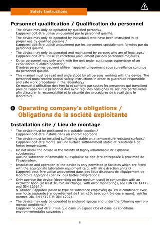 Safety Instructions
8
Personnel qualification / Qualification du personnel
▪▪ The device may only be operated by qualified persons./
L’appareil doit être utilisé uniquement par le personnel qualifié.
▪▪ The device may only be operated by individuals who have been instructed in its
proper use by qualified persons./
L’appareil doit être utilisé uniquement par les personnes spécialement formées par du
personnel qualifié.
▪▪ The device may only be operated and maintained by persons who are of legal age./
L’appareil doit être utilisé et entretenu uniquement par des personnes majeures.
▪▪ Other personnel may only work with the unit under continuous supervision of an
experienced qualified operator./
D’autres personnes peuvent utiliser l’appareil uniquement sous surveillance continue
du personnel qualifié.
▪▪ This manual must be read and understood by all persons working with the device. The
personnel must receive special safety instructions in order to guarantee responsible
and safe work procedures in the laboratory./
Ce manuel d’utilisation doit être lu et compris par toutes les personnes qui travaillent
près de l’appareil Le personnel doit avoir reçu des consignes de sécurité particulières
afin d’assurer la responsabilité et la sécurité des procédures de travail dans le
laboratoire.
 Operating company’s obligations /
Obligations de la société exploitante
Installation site / Lieu de montage
▪▪ The device must be positioned in a suitable location./
L’appareil doit être installé dans un endroit approprié.
▪▪ The device must be installed sufficiently stable on a temperature resistant surface./
L’appareil doit être monté sur une surface suffisamment stable et résistante à de
fortes températures.
▪▪ Do not install the device in the vicinity of highly inflammable or explosive
substances./
Aucune substance inflammable ou explosive ne doit être entreposée à proximité de
l’évaporateur.
▪▪ Installation and operation of the device is only permitted in facilities which are fitted
with the appropriate laboratory equipment (e.g. with air extraction units)./
L’appareil peut être utilisé uniquement dans des lieux disposant de l’équipement de
laboratoire approprié (par ex. des hottes d’aspiration).
▪▪ Only operate the device (depending on the medium used) in conjunction with an
extractor hood (at least 10-fold air change, with error monitoring), see DIN EN 14175
and DIN 12924./
N´utiliser l´appareil (selon le type de substance employée) qu´en le combinant avec
une hotte aspirante (renouvellement de l´air x10, avec contrôle des erreurs), voir les
normes DIN EN 14175 et DIN 12924.
▪▪ The device may only be operated in enclosed spaces and under the following environ-
mental conditions:/
L’appareil ne peut être utilisé que dans un espace clos et dans les conditions
environnementales suivantes :
 