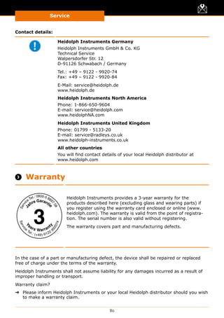 Service
80
Contact details:
Heidolph Instruments Germany
Heidolph Instruments GmbH  Co. KG
Technical Service
Walpersdorfer Str. 12
D-91126 Schwabach / Germany
Tel.: +49 – 9122 - 9920-74
Fax: +49 – 9122 - 9920-84
E-Mail: service@heidolph.de
www.heidolph.de
Heidolph Instruments North America
Phone: 1-866-650-9604
E-mail: service@heidolph.com
www.heidolphNA.com
Heidolph Instruments United Kingdom
Phone: 01799 - 5133-20
E-mail: service@radleys.co.uk
www.heidolph-instruments.co.uk
All other countries
You will find contact details of your local Heidolph distributor at
www.heidolph.com
 Warranty
Heidolph Instruments provides a 3-year warranty for the
products described here (excluding glass and wearing parts) if
you register using the warranty card enclosed or online (www.
heidolph.com). The warranty is valid from the point of registra-
tion. The serial number is also valid without registering.
The warranty covers part and manufacturing defects.
In the case of a part or manufacturing defect, the device shall be repaired or replaced
free of charge under the terms of the warranty.
Heidolph Instruments shall not assume liability for any damages incurred as a result of
improper handling or transport.
Warranty claim?
➜➜ Please inform Heidolph Instruments or your local Heidolph distributor should you wish
to make a warranty claim.
 