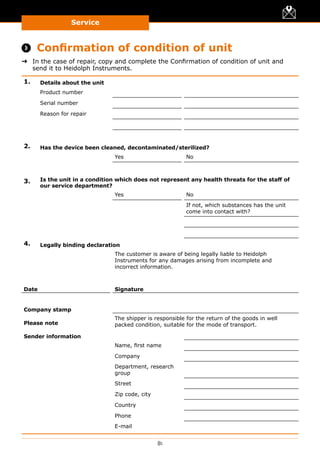 Service
81
 Confirmation of condition of unit
➜➜ In the case of repair, copy and complete the Confirmation of condition of unit and
send it to Heidolph Instruments.
1. Details about the unit
Product number
Serial number
Reason for repair
2. Has the device been cleaned, decontaminated/sterilized?
Yes No
3. Is the unit in a condition which does not represent any health threats for the staff of
our service department?
Yes No
If not, which substances has the unit
come into contact with?
4. Legally binding declaration
The customer is aware of being legally liable to Heidolph
Instruments for any damages arising from incomplete and
incorrect information.
Date Signature
Company stamp
Please note
The shipper is responsible for the return of the goods in well
packed condition, suitable for the mode of transport.
Sender information
Name, first name
Company
Department, research
group
Street
Zip code, city
Country
Phone
E-mail
 
