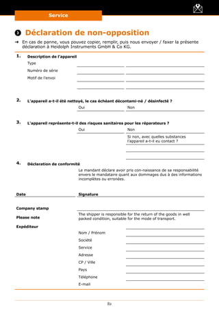 Service
82
 Déclaration de non-opposition
➜➜ En cas de panne, vous pouvez copier, remplir, puis nous envoyer / faxer la présente
déclaration à Heidolph Instruments GmbH  Co KG.
1. Description de l’appareil
Type
Numéro de série
Motif de l’envoi
2. L’appareil a-t-il été nettoyé, le cas échéant décontami-né / désinfecté ?
Oui Non
3. L’appareil représente-t-il des risques sanitaires pour les réparateurs ?
Oui Non
Si non, avec quelles substances
l’appareil a-t-il eu contact ?
4. Déclaration de conformité
Le mandant déclare avoir pris con-naissance de sa responsabilité
envers le mandataire quant aux dommages dus à des informations
incomplètes ou erronées.
Date Signature
Company stamp
Please note
The shipper is responsible for the return of the goods in well
packed condition, suitable for the mode of transport.
Expéditeur
Nom / Prénom
Société
Service
Adresse
CP / Ville
Pays
Téléphone
E-mail
 