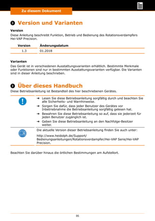 Zu diesem Dokument
86
Zu diesem Dokument
 Version und Varianten
Version
Diese Anleitung beschreibt Funktion, Betrieb und Bedienung des Rotationsverdampfers
Hei-VAP Precision.
Version Änderungsdatum
1.3 01.2018
Varianten
Das Gerät ist in verschiedenen Ausstattungsvarianten erhältlich. Bestimmte Merkmale
oder Funktionen sind nur in bestimmten Ausstattungsvarianten verfügbar. Die Varianten
sind in dieser Anleitung beschrieben.
 Über dieses Handbuch
Diese Betriebsanleitung ist Bestandteil des hier beschriebenen Gerätes.
➜➜ Lesen Sie diese Betriebsanleitung sorgfältig durch und beachten Sie
alle Sicherheits- und Warnhinweise.
➜➜ Sorgen Sie dafür, dass jeder Benutzer des Gerätes vor
Inbetriebnahme die Betriebsanleitung sorgfältig gelesen hat.
➜➜ Bewahren Sie diese Betriebsanleitung so auf, dass sie jederzeit für
jeden Benutzer zugänglich ist.
➜➜ Geben Sie diese Betriebsanleitung an den Nachfolge-Besitzer
weiter.
Die aktuelle Version dieser Betriebsanleitung finden Sie auch unter:
http://www.heidolph.de/Support/
Bedienungs­anleitungen/Rotationsverdampfer/Hei-VAP Serie/Hei-VAP
Precision.
Beachten Sie darüber hinaus die örtlichen Bestimmungen am Aufstellort.
 