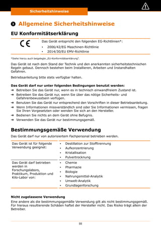 Sicherheitshinweise
88
Sicherheitshinweise
 Allgemeine Sicherheitshinweise
EU Konformitätserklärung
Das Gerät entspricht den folgenden EG-Richtlinien*:
▪▪ 2006/42/EG Maschinen-Richtlinie
▪▪ 2014/30/EU EMV-Richtlinie
*Siehe hierzu auch beigelegte „EU-Konformitätserklärung”.
Das Gerät ist nach dem Stand der Technik und den anerkannten sicherheitstechnischen
Regeln gebaut. Dennoch bestehen beim Installieren, Arbeiten und Instandhalten
Gefahren.
Betriebsanleitung bitte stets verfügbar halten.
Das Gerät darf nur unter folgenden Bedingungen benutzt werden:
➜➜ Betreiben Sie das Gerät nur, wenn es in technisch einwandfreiem Zustand ist.
➜➜ Betreiben Sie das Gerät nur, wenn Sie über das nötige Sicherheits- und
Gefahrenbewusstsein verfügen.
➜➜ Benutzen Sie das Gerät nur entsprechend den Vorschriften in dieser Betriebsanleitung.
➜➜ Wenn Informationen missverständlich sind oder Sie Informationen vermissen, fragen
Sie Ihren Vorgesetzten oder wenden Sie sich an den Hersteller.
➜➜ Bedienen Sie nichts an dem Gerät ohne Befugnis.
➜➜ Verwenden Sie das Gerät nur bestimmungsgemäß.
Bestimmungsgemäße Verwendung
Das Gerät darf nur von autorisiertem Fachpersonal betrieben werden.
Das Gerät ist für folgende
Verwendung geeignet:
▪▪ Destillation zur Stofftrennung
▪▪ Aufkonzentrierung
▪▪ Kristallisation
▪▪ Pulvertrocknung
Das Gerät darf betrieben
werden in
Forschungslabors,
Praktikum, Produktion und
Kilo-Labor von:
▪▪ Chemie
▪▪ Pharmazie
▪▪ Biologie
▪▪ Nahrungsmittel-Analytik
▪▪ Umwelt-Analytik
▪▪ Grundlagenforschung
Nicht zugelassene Verwendung
Eine andere als die bestimmungsgemäße Verwendung gilt als nicht bestimmungsgemäß.
Für hieraus resultierende Schäden haftet der Hersteller nicht. Das Risiko trägt allein der
Betreiber.
 