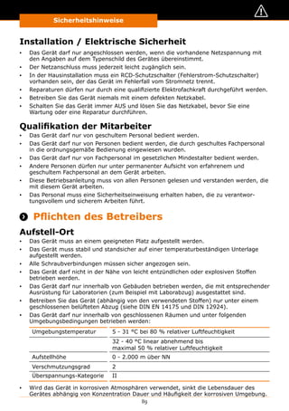 89
Sicherheitshinweise
Installation / Elektrische Sicherheit
▪▪ Das Gerät darf nur angeschlossen werden, wenn die vorhandene Netzspannung mit
den Angaben auf dem Typenschild des Gerätes übereinstimmt.
▪▪ Der Netzanschluss muss jederzeit leicht zugänglich sein.
▪▪ In der Hausinstallation muss ein RCD-Schutzschalter (Fehlerstrom-Schutzschalter)
vorhanden sein, der das Gerät im Fehlerfall vom Stromnetz trennt.
▪▪ Reparaturen dürfen nur durch eine qualifizierte Elektrofachkraft durchgeführt werden.
▪▪ Betreiben Sie das Gerät niemals mit einem defekten Netzkabel.
▪▪ Schalten Sie das Gerät immer AUS und lösen Sie das Netzkabel, bevor Sie eine
Wartung oder eine Reparatur durchführen.
Qualifikation der Mitarbeiter
▪▪ Das Gerät darf nur von geschultem Personal bedient werden.
▪▪ Das Gerät darf nur von Personen bedient werden, die durch geschultes Fachpersonal
in die ordnungsgemäße Bedienung eingewiesen wurden.
▪▪ Das Gerät darf nur von Fachpersonal im gesetzlichen Mindestalter bedient werden.
▪▪ Andere Personen dürfen nur unter permanenter Aufsicht von erfahrenem und
geschultem Fachpersonal an dem Gerät arbeiten.
▪▪ Diese Betriebsanleitung muss von allen Personen gelesen und verstanden werden, die
mit diesem Gerät arbeiten.
▪▪ Das Personal muss eine Sicherheitseinweisung erhalten haben, die zu verantwor-
tungsvollem und sicherem Arbeiten führt.
 Pflichten des Betreibers
Aufstell-Ort
▪▪ Das Gerät muss an einem geeigneten Platz aufgestellt werden.
▪▪ Das Gerät muss stabil und standsicher auf einer temperaturbeständigen Unterlage
aufgestellt werden.
▪▪ Alle Schraubverbindungen müssen sicher angezogen sein.
▪▪ Das Gerät darf nicht in der Nähe von leicht entzündlichen oder explosiven Stoffen
betrieben werden.
▪▪ Das Gerät darf nur innerhalb von Gebäuden betrieben werden, die mit entsprechender
Ausrüstung für Laboratorien (zum Beispiel mit Laborabzug) ausgestattet sind.
▪▪ Betreiben Sie das Gerät (abhängig von den verwendeten Stoffen) nur unter einem
geschlossenen belüfteten Abzug (siehe DIN EN 14175 und DIN 12924).
▪▪ Das Gerät darf nur innerhalb von geschlossenen Räumen und unter folgenden
Umgebungsbedingungen betrieben werden:
Umgebungstemperatur 5 - 31 °C bei 80 % relativer Luftfeuchtigkeit
32 - 40 °C linear abnehmend bis
maximal 50 % relativer Luftfeuchtigkeit
Aufstellhöhe 0 - 2.000 m über NN
Verschmutzungsgrad 2
Überspannungs-Kategorie II
▪▪ Wird das Gerät in korrosiven Atmosphären verwendet, sinkt die Lebensdauer des
Gerätes abhängig von Konzentration Dauer und Häufigkeit der korrosiven Umgebung.
 