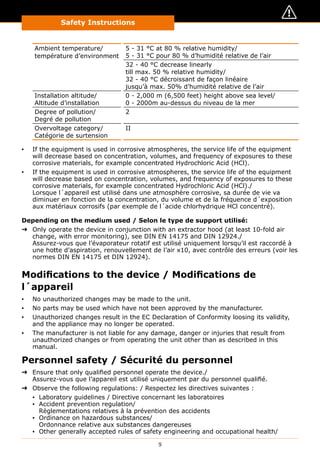 9
Safety Instructions
Ambient temperature/
température d’environment
5 - 31 °C at 80 % relative humidity/
5 - 31 °C pour 80 % d’humidité relative de l’air
32 - 40 °C decrease linearly
till max. 50 % relative humidity/
32 - 40 °C décroissant de façon linéaire
jusqu’à max. 50% d’humidité relative de l’air
Installation altitude/
Altitude d’installation
0 - 2,000 m (6,500 feet) height above sea level/
0 - 2000m au-dessus du niveau de la mer
Degree of pollution/
Degré de pollution
2
Overvoltage category/
Catégorie de surtension
II
▪▪ If the equipment is used in corrosive atmospheres, the service life of the equipment
will decrease based on concentration, volumes, and frequency of exposures to these
corrosive materials, for example concentrated Hydrochloric Acid (HCl).
▪▪ If the equipment is used in corrosive atmospheres, the service life of the equipment
will decrease based on concentration, volumes, and frequency of exposures to these
corrosive materials, for example concentrated Hydrochloric Acid (HCl)./
Lorsque l´appareil est utilisé dans une atmosphère corrosive, sa durée de vie va
diminuer en fonction de la concentration, du volume et de la fréquence d´exposition
aux matériaux corrosifs (par exemple de l´acide chlorhydrique HCl concentré).
Depending on the medium used / Selon le type de support utilisé:
➜➜ Only operate the device in conjunction with an extractor hood (at least 10-fold air
change, with error monitoring), see DIN EN 14175 and DIN 12924./
Assurez-vous que l’évaporateur rotatif est utilisé uniquement lorsqu’il est raccordé à
une hotte d’aspiration, renouvellement de l’air x10, avec contrôle des erreurs (voir les
normes DIN EN 14175 et DIN 12924).
Modifications to the device / Modifications de
l´appareil
▪▪ No unauthorized changes may be made to the unit.
▪▪ No parts may be used which have not been approved by the manufacturer.
▪▪ Unauthorized changes result in the EC Declaration of Conformity loosing its validity,
and the appliance may no longer be operated.
▪▪ The manufacturer is not liable for any damage, danger or injuries that result from
unauthorized changes or from operating the unit other than as described in this
manual.
Personnel safety / Sécurité du personnel
➜➜ Ensure that only qualified personnel operate the device./
Assurez-vous que l’appareil est utilisé uniquement par du personnel qualifié.
➜➜ Observe the following regulations: / Respectez les directives suivantes :
▪▪ Laboratory guidelines / Directive concernant les laboratoires
▪▪ Accident prevention regulation/
Règlementations relatives à la prévention des accidents
▪▪ Ordinance on hazardous substances/
Ordonnance relative aux substances dangereuses
▪▪ Other generally accepted rules of safety engineering and occupational health/
 