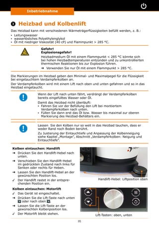 Inbetriebnahme
95
 Heizbad und Kolbenlift
Das Heizbad kann mit verschiedenen Wärmeträgerflüssigkeiten befüllt werden, z. B.:
▪▪ Leitungswasser
▪▪ wasserlösliches Polyethylenglykol
▪▪ Öl mit niedriger Viskosität (40 cP) und Flammpunkt  285 °C.
Gefahr!
Explosionsgefahr!
Heizbadmedium Öl mit einem Flammpunkt  285 °C könnte sich
bei hohen Heizbadtemperaturen entzünden und zu unkontrollierten
thermischen Reaktionen bis zur Explosion führen.
➜➜ Verwenden Sie nur Öl mit einem Flammpunkt  285 °C.
Die Markierungen im Heizbad geben den Minimal- und Maximalpegel für die Flüssigkeit
bei eingetauchtem Verdampferkolben an.
Der Verdampferkolben wird mit einem Lift nach oben und unten gefahren und so in das
Heizbad eingetaucht.
Wenn der Lift nach unten fährt, verdrängt der Verdampferkolben
bereits eingefülltes Wasser oder Öl.
Damit das Heizbad nicht überläuft:
▪▪ Fahren Sie vor der Befüllung den Lift bei montiertem
Verdampferkolben nach unten.
▪▪ Füllen Sie dann erst das Öl bzw. Wasser bis maximal zur oberen
Markierung des Heizbad-Behälters ein.
Lassen Sie den Kolben nur so weit in das Heizbad tauchen, dass er
weder Rand noch Boden berührt.
Zu Justierung der Eintauchtiefe und Anpassung der Kolbenneigung
siehe Kapitel „Montage”, Abschnitt „Verdampferkolben: Neigung und
Eintauchtiefe”.
Kolben eintauchen: Handlift
➜➜ Drücken Sie den Handlift-Hebel nach
unten.
➜➜ Verschieben Sie den Handlift-Hebel
im gedrückten Zustand nach links für
Senken oder rechts für Heben.
➜➜ Lassen Sie den Handlift-Hebel an der
gewünschten Position los.
✓✓ Der Handlift rastet in der entspre-
chenden Position ein.
Handlift-Hebel: Liftposition oben
Kolben eintauchen: Motorlift
✓✓ Das Gerät ist eingeschaltet.
➜➜ Drücken Sie die Lift-Taste nach unten
oder nach oben .
➜➜ Lassen Sie die Lift-Taste an der
gewünschten Kolbenposition los.
✓✓ Der Motorlift bleibt stehen. Lift-Tasten: oben, unten
 