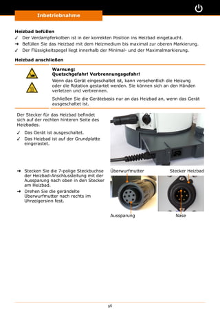 Inbetriebnahme
96
Heizbad befüllen
✓✓ Der Verdampferkolben ist in der korrekten Position ins Heizbad eingetaucht.
➜➜ Befüllen Sie das Heizbad mit dem Heizmedium bis maximal zur oberen Markierung.
✓✓ Der Flüssigkeitspegel liegt innerhalb der Minimal- und der Maximalmarkierung.
Heizbad anschließen
Warnung:
Quetschgefahr! Verbrennungsgefahr!
Wenn das Gerät eingeschaltet ist, kann versehentlich die Heizung
oder die Rotation gestartet werden. Sie können sich an den Händen
verletzen und verbrennen.
Schließen Sie die Gerätebasis nur an das Heizbad an, wenn das Gerät
ausgeschaltet ist.
Der Stecker für das Heizbad befindet
sich auf der rechten hinteren Seite des
Heizbades.
✓✓ Das Gerät ist ausgeschaltet.
✓✓ Das Heizbad ist auf der Grundplatte
eingerastet.
➜➜ Stecken Sie die 7-polige Steckbuchse
der Heizbad-Anschlussleitung mit der
Aussparung nach oben in den Stecker
am Heizbad.
➜➜ Drehen Sie die gerändelte
Überwurfmutter nach rechts im
Uhrzeigersinn fest.
Aussparung Nase
Überwurfmutter Stecker Heizbad
 