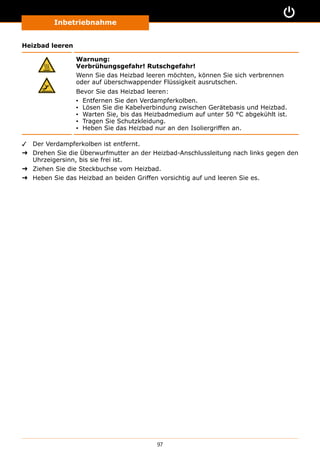 Inbetriebnahme
97
Heizbad leeren
Warnung:
Verbrühungsgefahr! Rutschgefahr!
Wenn Sie das Heizbad leeren möchten, können Sie sich verbrennen
oder auf überschwappender Flüssigkeit ausrutschen.
Bevor Sie das Heizbad leeren:
▪▪ Entfernen Sie den Verdampferkolben.
▪▪ Lösen Sie die Kabelverbindung zwischen Gerätebasis und Heizbad.
▪▪ Warten Sie, bis das Heizbadmedium auf unter 50 °C abgekühlt ist.
▪▪ Tragen Sie Schutzkleidung.
▪▪ Heben Sie das Heizbad nur an den Isoliergriffen an.
✓✓ Der Verdampferkolben ist entfernt.
➜➜ Drehen Sie die Überwurfmutter an der Heizbad-Anschlussleitung nach links gegen den
Uhrzeigersinn, bis sie frei ist.
➜➜ Ziehen Sie die Steckbuchse vom Heizbad.
➜➜ Heben Sie das Heizbad an beiden Griffen vorsichtig auf und leeren Sie es.
 