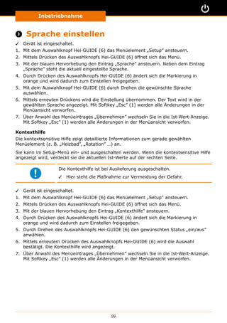 Inbetriebnahme
99
 Sprache einstellen
✓✓ Gerät ist eingeschaltet.
1.	 Mit dem Auswahlknopf Hei-GUIDE (6) das Menüelement „Setup” ansteuern.
2.	 Mittels Drücken des Auswahlknopfs Hei-GUIDE (6) öffnet sich das Menü.
3.	 Mit der blauen Hervorhebung den Eintrag „Sprache” ansteuern. Neben dem Eintrag
„Sprache” steht die aktuell eingestellte Sprache.
4.	 Durch Drücken des Auswahlknopfs Hei-GUIDE (6) ändert sich die Markierung in
orange und wird dadurch zum Einstellen freigegeben.
5.	 Mit dem Auswahlknopf Hei-GUIDE (6) durch Drehen die gewünschte Sprache
auswählen.
6.	 Mittels erneuten Drückens wird die Einstellung übernommen. Der Text wird in der
gewählten Sprache angezeigt. Mit Softkey „Esc” (1) werden alle Änderungen in der
Menüansicht verworfen.
7.	 Über Anwahl des Menüeintrages „Übernehmen” wechseln Sie in die Ist-Wert-Anzeige.
Mit Softkey „Esc” (1) werden alle Änderungen in der Menüansicht verworfen.
Kontexthilfe
Die kontextsensitive Hilfe zeigt detaillierte Informationen zum gerade gewählten
Menüelement (z. B. „Heizbad”, „Rotation” …) an.
Sie kann im Setup-Menü ein- und ausgeschalten werden. Wenn die kontextsensitive Hilfe
angezeigt wird, verdeckt sie die aktuellen Ist-Werte auf der rechten Seite.
Die Kontexthilfe ist bei Auslieferung ausgeschalten.
✓✓ Hier steht die Maßnahme zur Vermeidung der Gefahr.
✓✓ Gerät ist eingeschaltet.
1.	 Mit dem Auswahlknopf Hei-GUIDE (6) das Menüelement „Setup” ansteuern.
2.	 Mittels Drücken des Auswahlknopfs Hei-GUIDE (6) öffnet sich das Menü.
3.	 Mit der blauen Hervorhebung den Eintrag „Kontexthilfe” ansteuern.
4.	 Durch Drücken des Auswahlknopfs Hei-GUIDE (6) ändert sich die Markierung in
orange und wird dadurch zum Einstellen freigegeben.
5.	 Durch Drehen des Auswahlknopfs Hei-GUIDE (6) den gewünschten Status „ein/aus”
anwählen.
6.	 Mittels erneutem Drücken des Auswahlknopfs Hei-GUIDE (6) wird die Auswahl
bestätigt. Die Kontexthilfe wird angezeigt.
7.	 Über Anwahl des Menüeintrages „Übernehmen” wechseln Sie in die Ist-Wert-Anzeige.
Mit Softkey „Esc” (1) werden alle Änderungen in der Menüansicht verworfen.
 