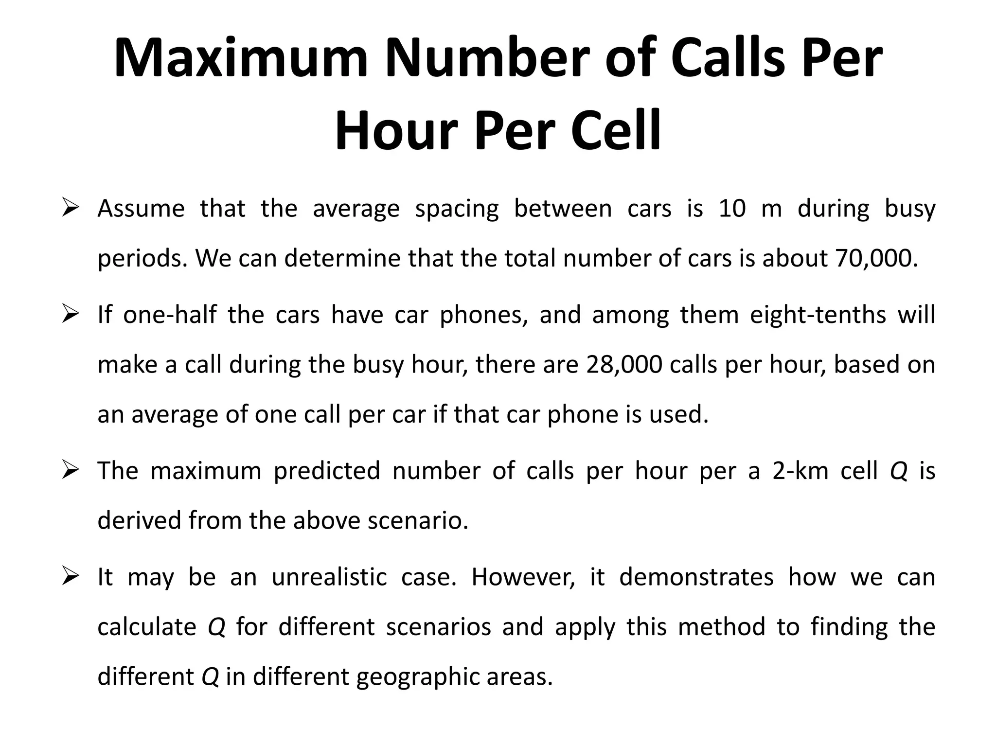Maximum Number of Calls Per
Hour Per Cell
 Assume that the average spacing between cars is 10 m during busy
periods. We can determine that the total number of cars is about 70,000.
 If one-half the cars have car phones, and among them eight-tenths will
make a call during the busy hour, there are 28,000 calls per hour, based on
an average of one call per car if that car phone is used.
 The maximum predicted number of calls per hour per a 2-km cell Q is
derived from the above scenario.
 It may be an unrealistic case. However, it demonstrates how we can
calculate Q for different scenarios and apply this method to finding the
different Q in different geographic areas.
 
