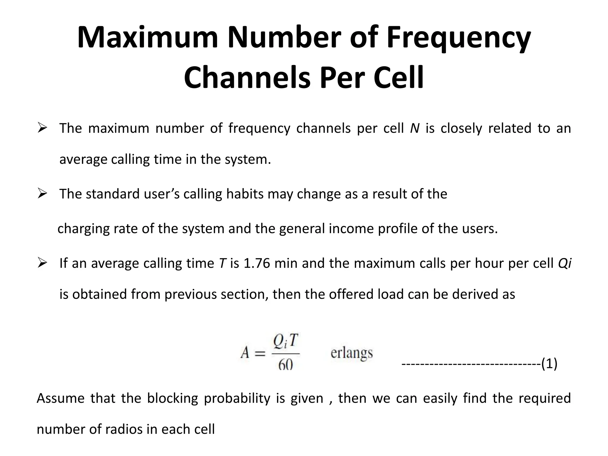 Maximum Number of Frequency
Channels Per Cell
 The maximum number of frequency channels per cell N is closely related to an
average calling time in the system.
 The standard user’s calling habits may change as a result of the
charging rate of the system and the general income profile of the users.
 If an average calling time T is 1.76 min and the maximum calls per hour per cell Qi
is obtained from previous section, then the offered load can be derived as
------------------------------(1)
Assume that the blocking probability is given , then we can easily find the required
number of radios in each cell
 