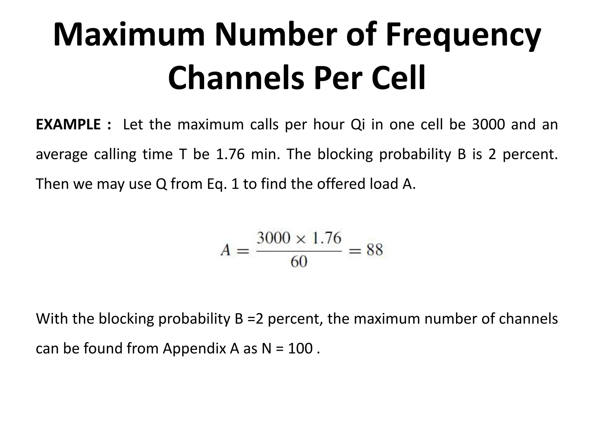 Maximum Number of Frequency
Channels Per Cell
EXAMPLE : Let the maximum calls per hour Qi in one cell be 3000 and an
average calling time T be 1.76 min. The blocking probability B is 2 percent.
Then we may use Q from Eq. 1 to find the offered load A.
With the blocking probability B =2 percent, the maximum number of channels
can be found from Appendix A as N = 100 .
 