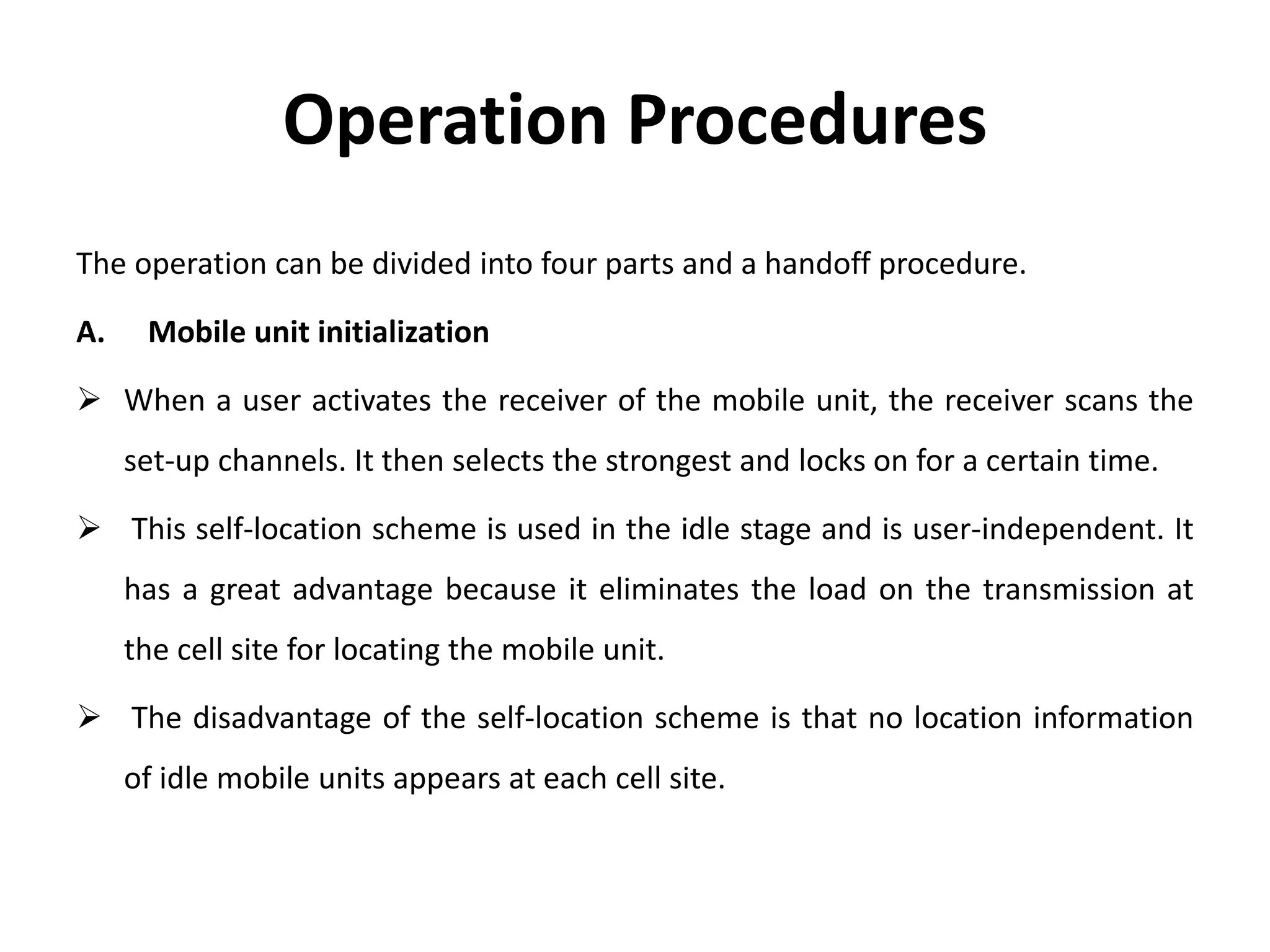 Operation Procedures
The operation can be divided into four parts and a handoff procedure.
A. Mobile unit initialization
 When a user activates the receiver of the mobile unit, the receiver scans the
set-up channels. It then selects the strongest and locks on for a certain time.
 This self-location scheme is used in the idle stage and is user-independent. It
has a great advantage because it eliminates the load on the transmission at
the cell site for locating the mobile unit.
 The disadvantage of the self-location scheme is that no location information
of idle mobile units appears at each cell site.
 