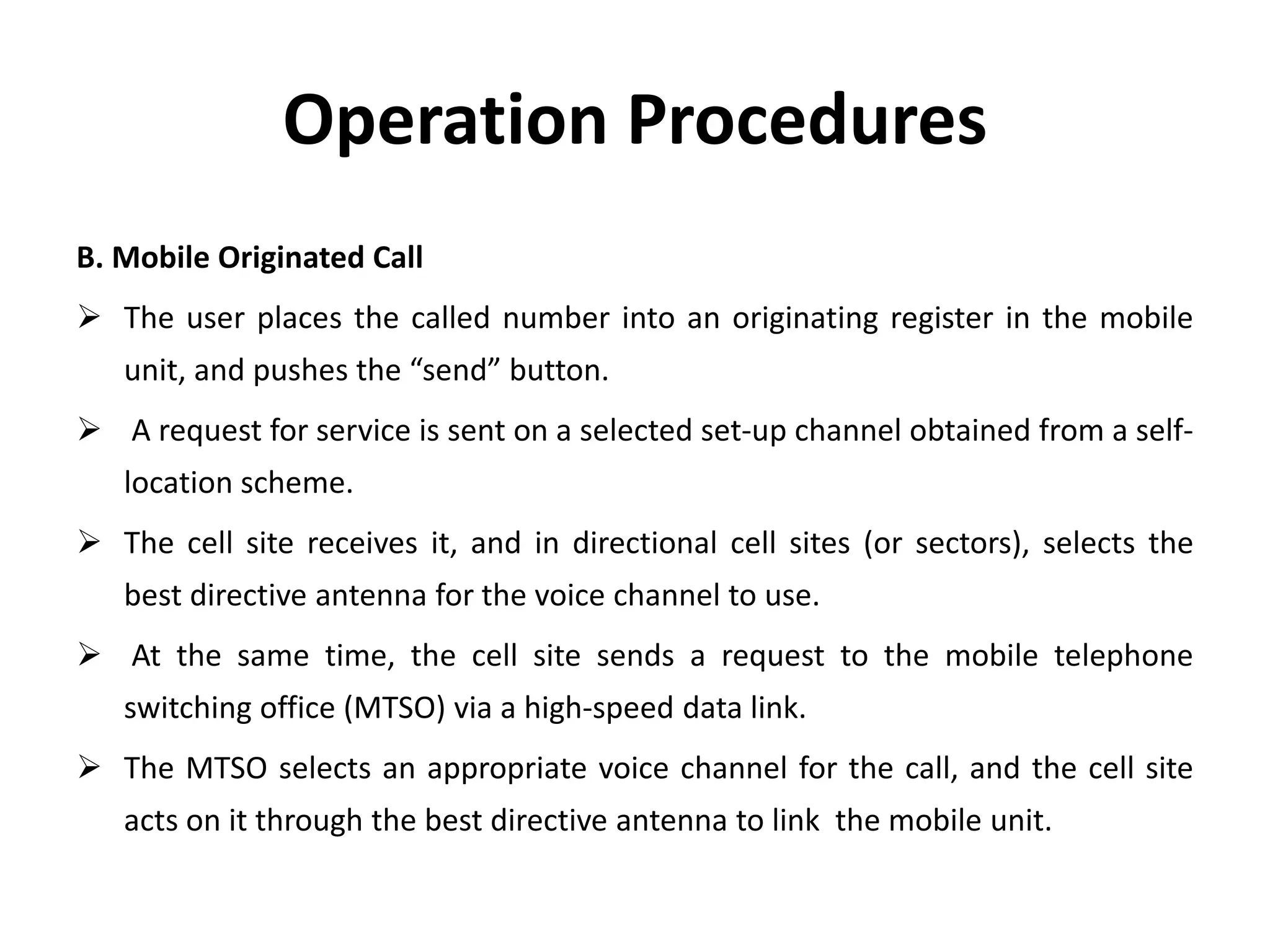 Operation Procedures
B. Mobile Originated Call
 The user places the called number into an originating register in the mobile
unit, and pushes the “send” button.
 A request for service is sent on a selected set-up channel obtained from a self-
location scheme.
 The cell site receives it, and in directional cell sites (or sectors), selects the
best directive antenna for the voice channel to use.
 At the same time, the cell site sends a request to the mobile telephone
switching office (MTSO) via a high-speed data link.
 The MTSO selects an appropriate voice channel for the call, and the cell site
acts on it through the best directive antenna to link the mobile unit.
 