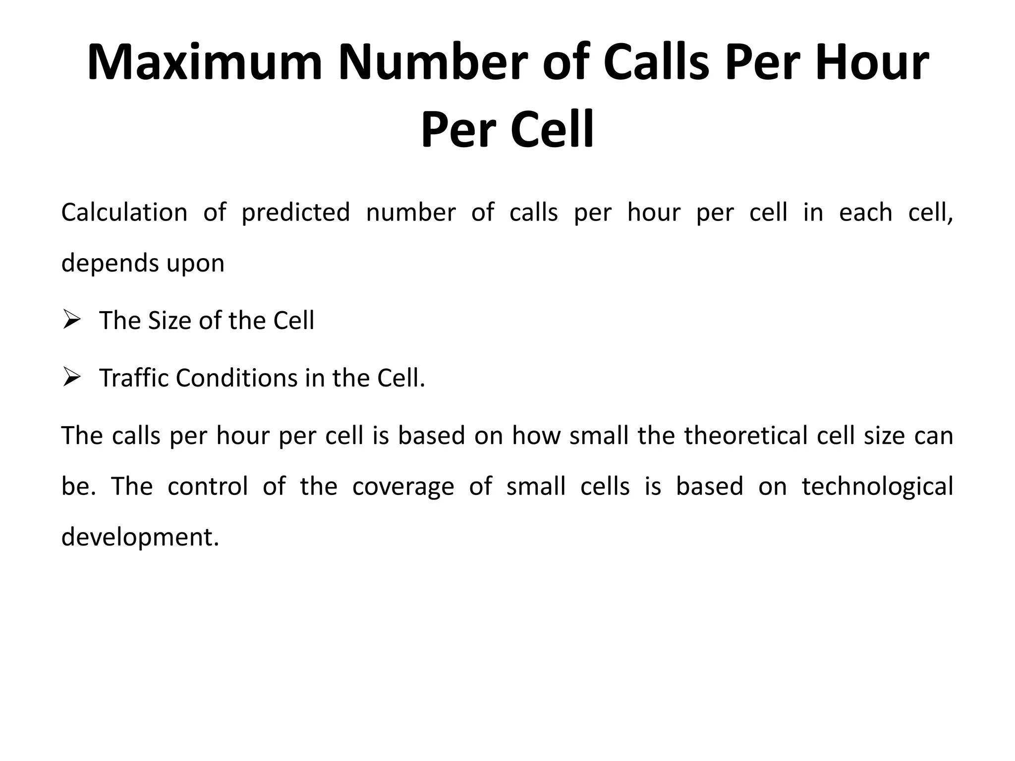Maximum Number of Calls Per Hour
Per Cell
Calculation of predicted number of calls per hour per cell in each cell,
depends upon
 The Size of the Cell
 Traffic Conditions in the Cell.
The calls per hour per cell is based on how small the theoretical cell size can
be. The control of the coverage of small cells is based on technological
development.
 