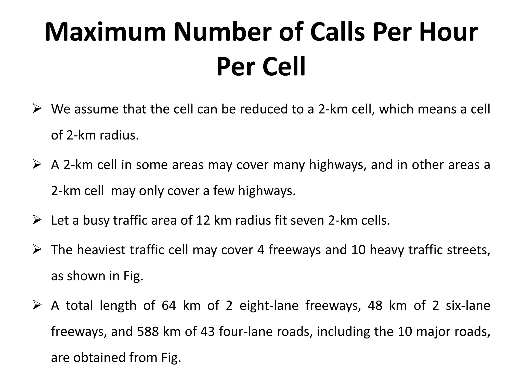 Maximum Number of Calls Per Hour
Per Cell
 We assume that the cell can be reduced to a 2-km cell, which means a cell
of 2-km radius.
 A 2-km cell in some areas may cover many highways, and in other areas a
2-km cell may only cover a few highways.
 Let a busy traffic area of 12 km radius fit seven 2-km cells.
 The heaviest traffic cell may cover 4 freeways and 10 heavy traffic streets,
as shown in Fig.
 A total length of 64 km of 2 eight-lane freeways, 48 km of 2 six-lane
freeways, and 588 km of 43 four-lane roads, including the 10 major roads,
are obtained from Fig.
 