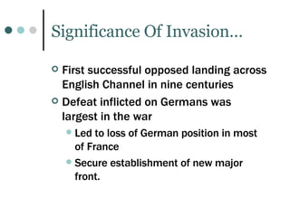 Significance Of Invasion… First successful opposed landing across English Channel in nine centuries Defeat inflicted on Germans was largest in the war Led to loss of German position in most of France Secure establishment of new major front. 