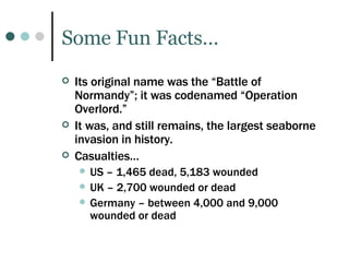 Some Fun Facts… Its original name was the “Battle of Normandy”; it was codenamed “Operation Overlord.” It was, and still remains, the largest seaborne invasion in history. Casualties… US – 1,465 dead, 5,183 wounded UK – 2,700 wounded or dead Germany – between 4,000 and 9,000 wounded or dead 