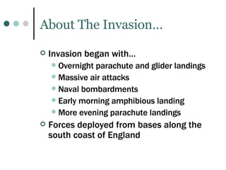 About The Invasion… Invasion began with… Overnight parachute and glider landings Massive air attacks Naval bombardments Early morning amphibious landing More evening parachute landings Forces deployed from bases along the south coast of England 