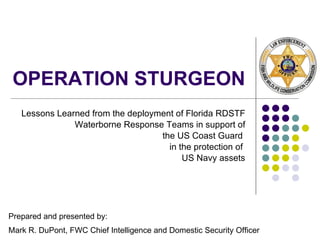 OPERATION STURGEON Lessons Learned from the deployment of Florida RDSTF Waterborne Response Teams in support of the US Coast Guard  in the protection of  US Navy assets Prepared and presented by: Mark R. DuPont, FWC Chief Intelligence and Domestic Security Officer 