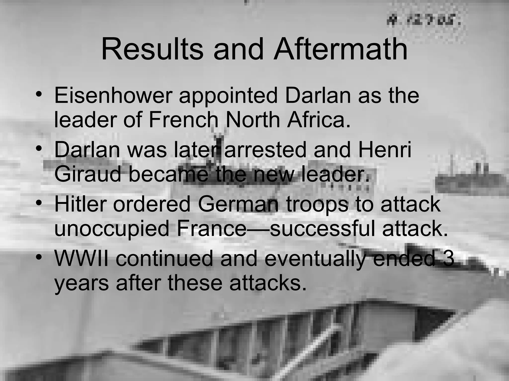 Results and Aftermath Eisenhower appointed Darlan as the leader of French North Africa. Darlan was later arrested and Henri Giraud became the new leader. Hitler ordered German troops to attack unoccupied France—successful attack. WWII continued and eventually ended 3 years after these attacks. 