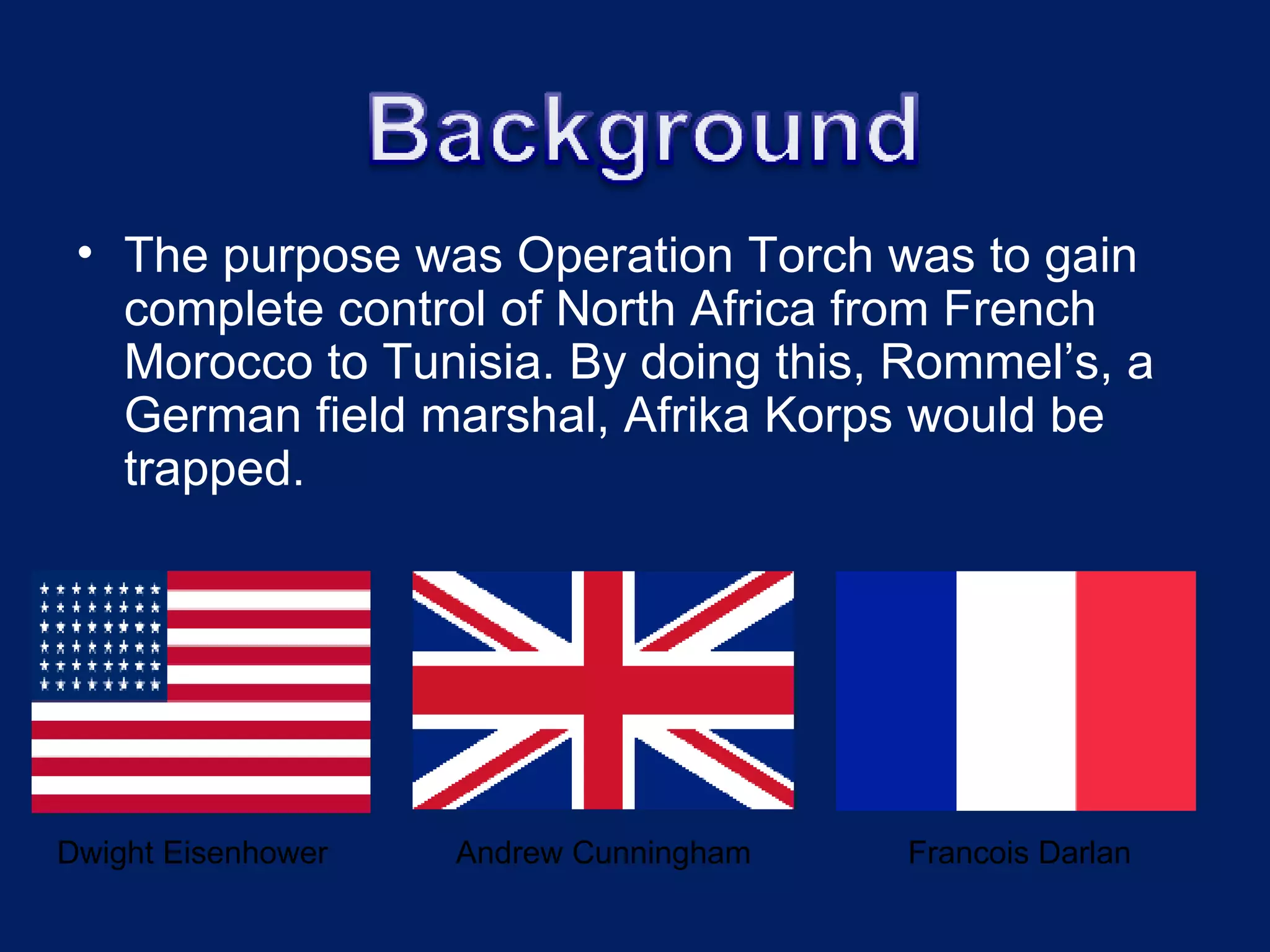 The purpose was Operation Torch was to gain complete control of North Africa from French Morocco to Tunisia. By doing this, Rommel’s, a German field marshal, Afrika Korps would be trapped.  Dwight Eisenhower   Andrew Cunningham   Francois Darlan 