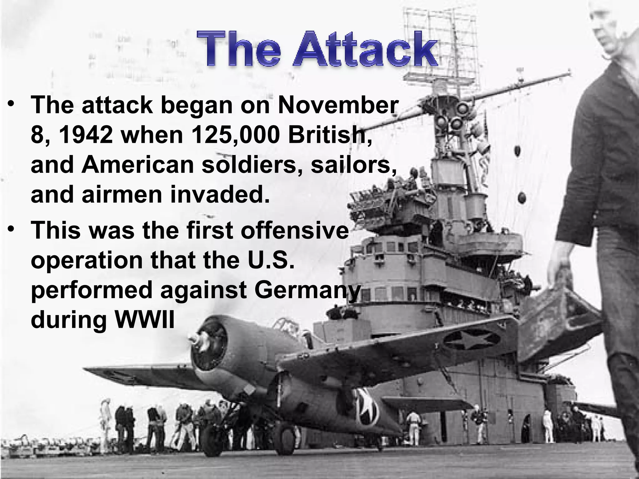 The attack began on November 8, 1942 when 125,000 British, and American soldiers, sailors, and airmen invaded. This was the first offensive operation that the U.S. performed against Germany during WWII 