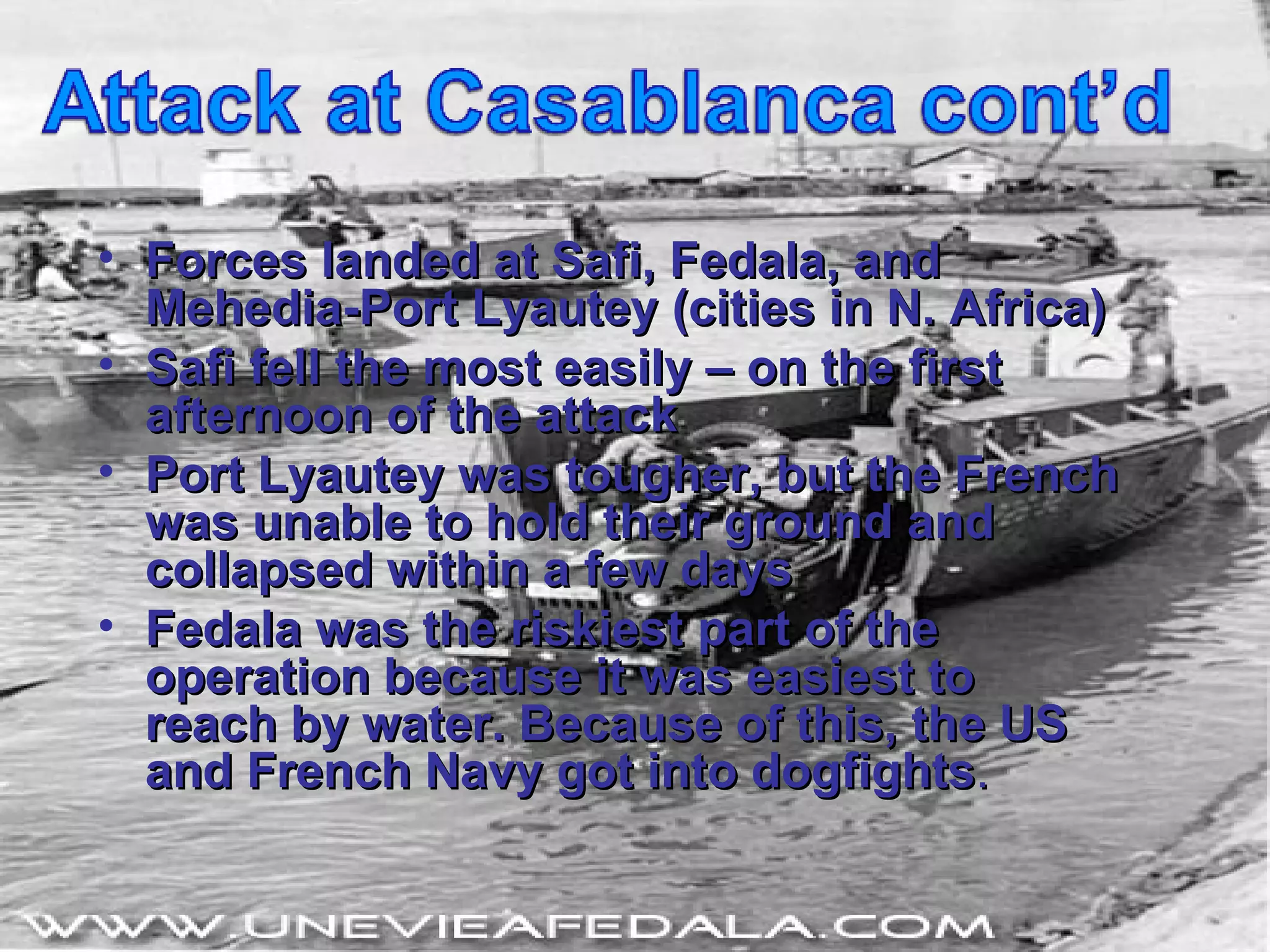 Forces landed at Safi, Fedala, and Mehedia-Port Lyautey (cities in N. Africa) Safi fell the most easily – on the first afternoon of the attack Port Lyautey was tougher, but the French was unable to hold their ground and collapsed within a few days Fedala was the riskiest part of the operation because it was easiest to reach by water. Because of this, the US and French Navy got into dogfights . 