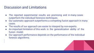 Discussion and Limitations
● The reported experimental results are promising and in many cases
outperform the individual forensics techniques.
● Our automatic approach outperforms a competing fusion approach in many
cases.
● The results of our approach are easier to interpret by non-experts.
● An important limitation of this work is the generalization ability of the
fusion model.
● Our approach performance depends on the performance of the individual
forensic algorithms.
 