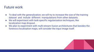 Future work
● To deal with the generalization, we will try to increase the size of the training
dataset and include different manipulations from other datasets.
● We will experiment with task-specific regularization techniques, like
localization map dropout.
● We plan to experiment with multi-stream fusion architectures that besides the
forensics localization maps, will consider the input image itself.
 