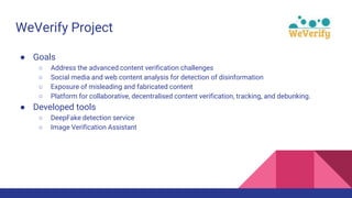 WeVerify Project
● Goals
○ Address the advanced content verification challenges
○ Social media and web content analysis for detection of disinformation
○ Exposure of misleading and fabricated content
○ Platform for collaborative, decentralised content verification, tracking, and debunking.
● Developed tools
○ DeepFake detection service
○ Image Verification Assistant
 