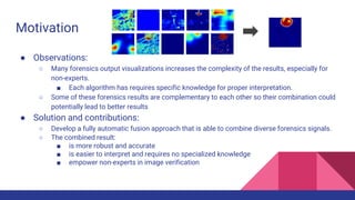 Motivation
● Observations:
○ Many forensics output visualizations increases the complexity of the results, especially for
non-experts.
■ Each algorithm has requires specific knowledge for proper interpretation.
○ Some of these forensics results are complementary to each other so their combination could
potentially lead to better results
● Solution and contributions:
○ Develop a fully automatic fusion approach that is able to combine diverse forensics signals.
○ The combined result:
■ is more robust and accurate
■ is easier to interpret and requires no specialized knowledge
■ empower non-experts in image verification
 