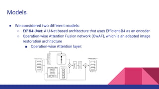 Models
● We considered two different models:
○ Eff-B4-Unet: A U-Net based architecture that uses Efficient-B4 as an encoder
○ Operation-wise Attention Fusion network (OwAF), which is an adapted image
restoration architecture
■ Operation-wise Attention layer:
 