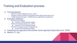 Training and Evaluation process
● Training dataset:
○ DEFACTO dataset (Mahfoudi et al., 2019)
○ Contains various synthetic manipulations like splicing and copy-move
○ 15,000 tampered images / 75,000 forensics algorithms localizations
● Evaluation datasets:
○ DEFACTO test dataset
■ Contains 1000 tampered images
○ CASIA V2.0 dataset (Dong et al., 2013)
■ Contains 5,123 tampered images
○ The IFS-TC Image Forensics Challenge set
■ Contains 450 tampered images
● Compared our approach with another fusion approach (Iakovidou et al., 2020)
● Metrics: F1, IoU
 