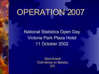 OPERATION 2007 National Statistics Open Day Victoria Park Plaza Hotel 11 October 2002 Glenn Everett Chief Adviser on Statistics DTI 