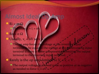 Almost Ideal Op Amp
Ri = ∞ Ω
Therefore, i1 = i2 = 0A
Ro = 0 Ω
Usually, vd = 0V so v1 = v2
The op amp forces the voltage at the inverting input
terminal to be equal to the voltage at the noninverting input
terminal if there is some component connecting the output
terminal to the inverting input terminal.
Rarely is the op amp limited to V-
< vo < V+
.
The output voltage is allowed to be as positive or as negative
as needed to force vd = 0V.
 