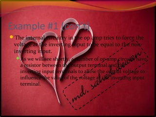 Example #1 (con’t)
The internal circuitry in the op amp tries to force the
voltage at the inverting input to be equal to the non-
inverting input.
As we will see shortly, a number of op amp circuits have
a resistor between the output terminal and the
inverting input terminals to allow the output voltage to
influence the value of the voltage at the inverting input
terminal.
 