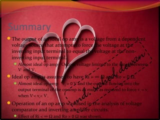 Summary
The output of an ideal op amp is a voltage from a dependent
voltage source that attempts to force the voltage at the
inverting input terminal to equal the voltage at the non-
inverting input terminal.
Almost ideal op amp: Output voltage limited to the range between
V+
and V-
.
Ideal op amp is assumed to have Ri = ∞ Ω and Ro = 0 Ω.
Almost ideal op amp: vd = 0 V and the current flowing into the
output terminal of the op amp is as much as required to force v1 = v2
when V+
< vo< V-
.
Operation of an op amp was used in the analysis of voltage
comparator and inverting amplifier circuits.
Effect of Ri < ∞ Ω and Ro > 0 Ω was shown.
 