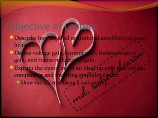 Objective of Lecture
Describe how an ideal operational amplifier (op amp)
behaves.
Define voltage gain, current gain, transresistance
gain, and transconductance gain.
Explain the operation of an ideal op amp in a voltage
comparator and inverting amplifier circuit.
Show the effect of using a real op amp.
 
