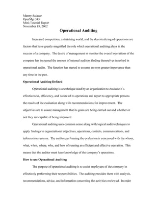 Manny Salazar
OperMgt 345
Mini-Tutorial Report
November 18, 2002
                              Operational Auditing

       Increased competition, a shrinking world, and the decentralizing of operations are

factors that have greatly magnified the role which operational auditing plays in the

success of a company. The desire of management to monitor the overall operations of the

company has increased the amount of internal auditors finding themselves involved in

operational audits. The function has started to assume an even greater importance than

any time in the past.

Operational Auditing Defined

       Operational auditing is a technique used by an organization to evaluate it’s

effectiveness, efficiency, and nature of its operations and report to appropriate persons

the results of the evaluation along with recommendations for improvement. The

objectives are to assure management that its goals are being carried out and whether or

not they are capable of being improved.

       Operational auditing uses common sense along with logical audit techniques to

apply findings to organizational objectives, operations, controls, communications, and

information systems. The auditor performing the evaluation is concerned with the whom,

what, when, where, why, and how of running an efficient and effective operation. This

means that the auditor must have knowledge of the company’s operations.

How to use Operational Auditing

       The purpose of operational auditing is to assist employees of the company in

effectively performing their responsibilities. The auditing provides them with analysis,

recommendations, advice, and information concerning the activities reviewed. In order
 