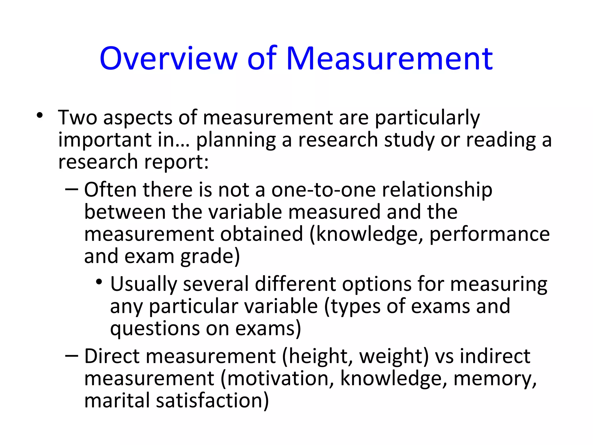 Overview of Measurement
• Two aspects of measurement are particularly
important in… planning a research study or reading a
research report:
– Often there is not a one-to-one relationship
between the variable measured and the
measurement obtained (knowledge, performance
and exam grade)
• Usually several different options for measuring
any particular variable (types of exams and
questions on exams)
– Direct measurement (height, weight) vs indirect
measurement (motivation, knowledge, memory,
marital satisfaction)
 