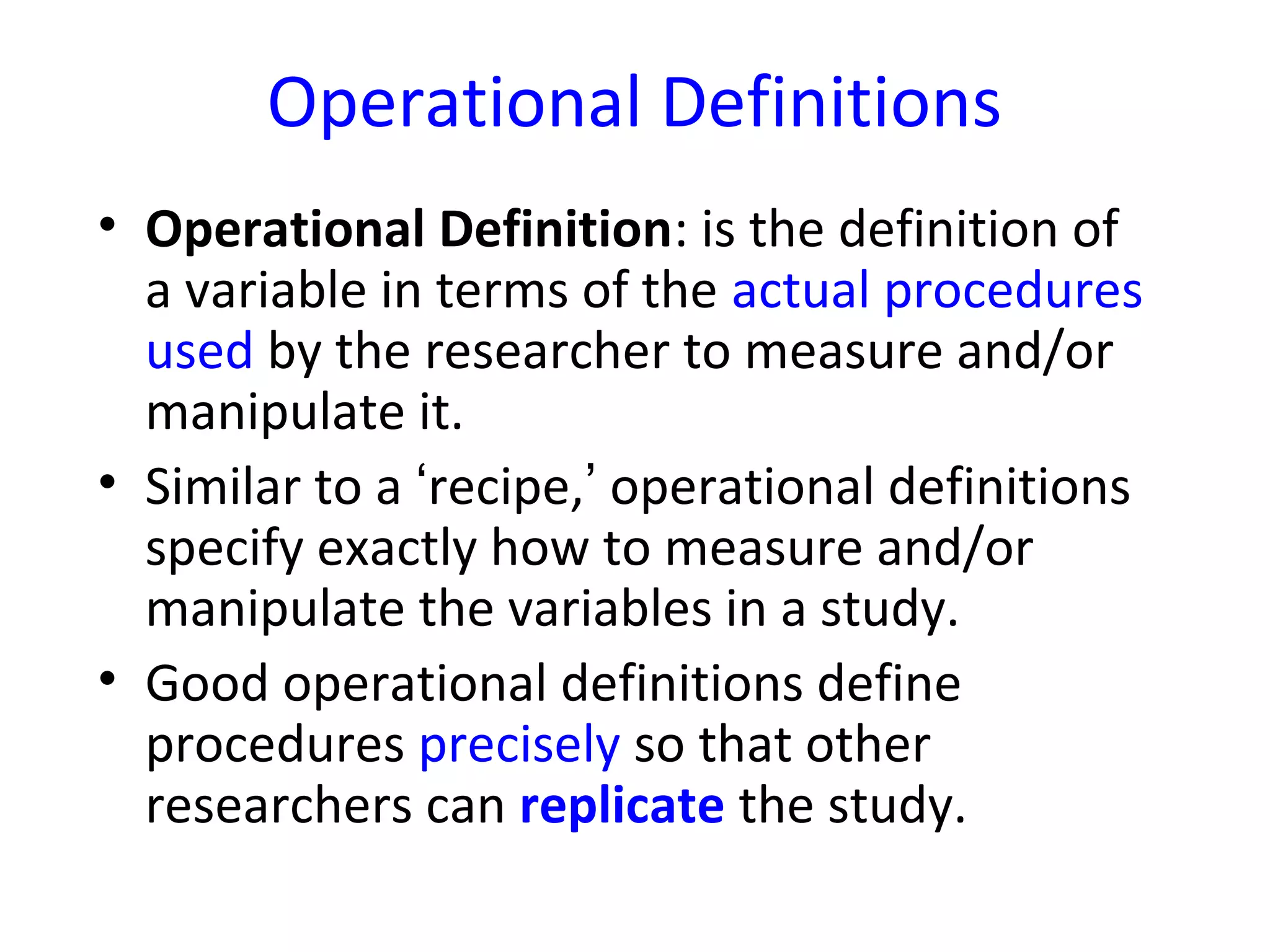 Operational Definitions
• Operational Definition: is the definition of
a variable in terms of the actual procedures
used by the researcher to measure and/or
manipulate it.
• Similar to a ‘recipe,’ operational definitions
specify exactly how to measure and/or
manipulate the variables in a study.
• Good operational definitions define
procedures precisely so that other
researchers can replicate the study.
 