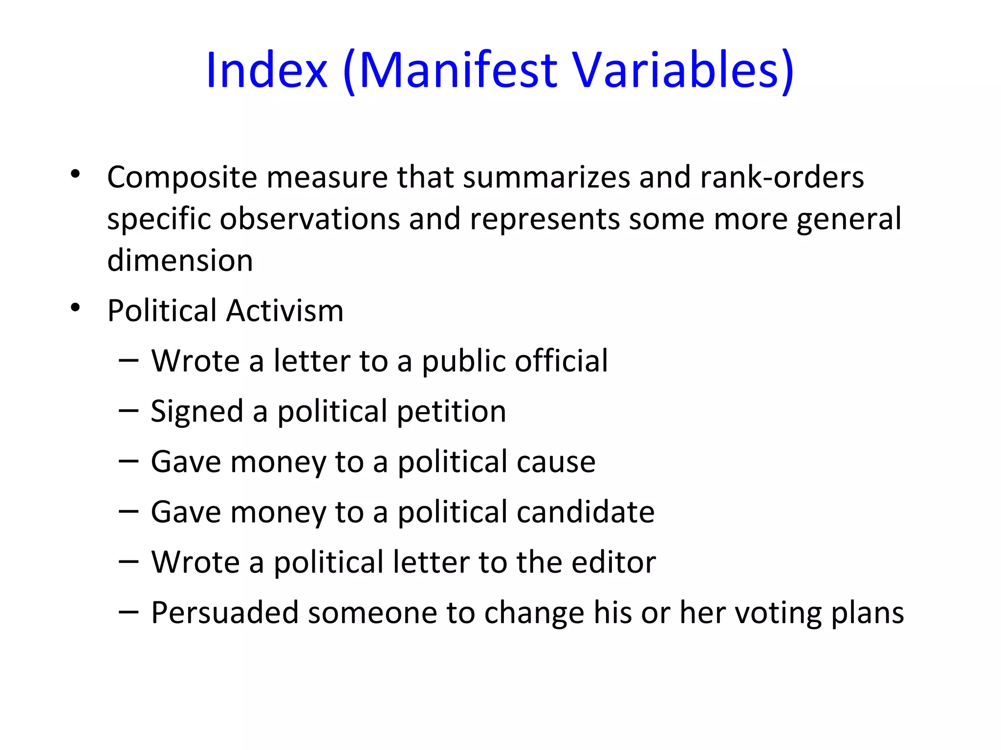 Index (Manifest Variables)
• Composite measure that summarizes and rank-orders
specific observations and represents some more general
dimension
• Political Activism
– Wrote a letter to a public official
– Signed a political petition
– Gave money to a political cause
– Gave money to a political candidate
– Wrote a political letter to the editor
– Persuaded someone to change his or her voting plans
 